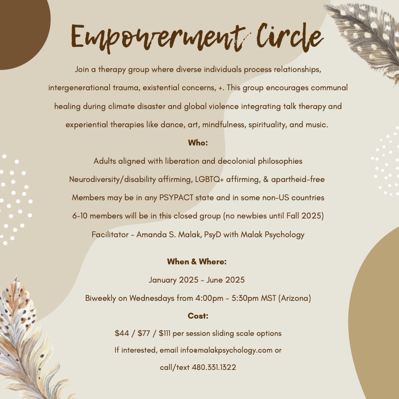 Empowerment Circle<br />
Join a therapy group where diverse individuals process relationships,<br />
intergenerational trauma, existential concerns, +. This group encourages communal<br />
healing during climate disaster and global violence integrating talk therapy and<br />
experiential therapies like dance, art, mindfulness, spirituality, and music.<br />
Who:<br />
Adults aligned with liberation and decolonial philosophies<br />
Neurodiversity/disability affirming, LGBTQ+ affirming, & apartheid-free<br />
Members may be in any PSYPACT state and in some non-US countries<br />
6-10 members will be in this closed group (no newbies until Fall 2025)<br />
Facilitator - Amanda S. Malak, PsyD with Malak Psychology<br />
When & Where:<br />
January 2025 - June 2025<br />
Biweekly on Wednesdays from 4:00pm - 5:30pm MST (Arizona)<br />
Cost:<br />
$44 / $77 / $111 per session sliding scale options<br />
If interested, email info@malakpsychology.com or<br />
call/text 480.331.1322